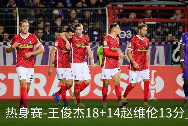 热身赛-王俊杰18+14赵维伦13分 中国男篮险胜FMP拉德尼基